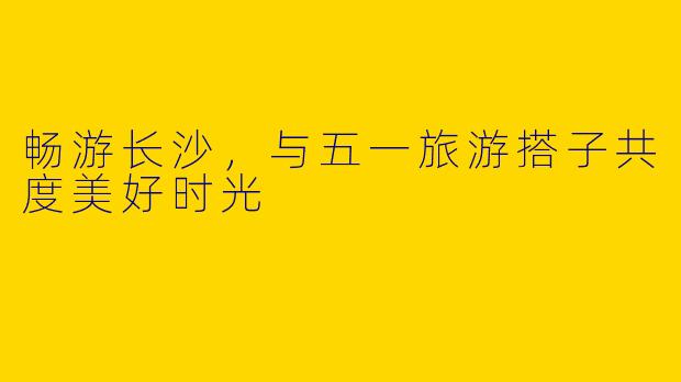 畅游长沙，与五一旅游搭子共度美好时光