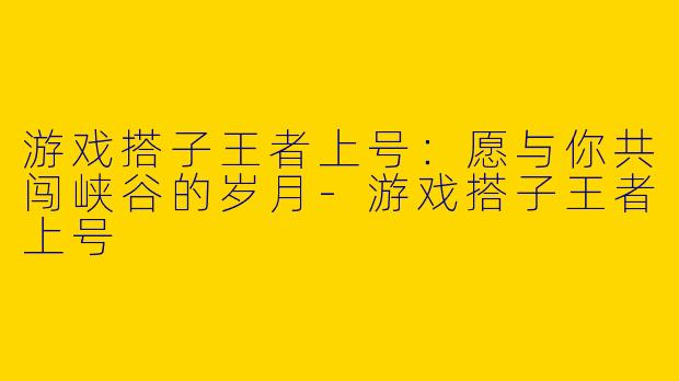 游戏搭子王者上号：愿与你共闯峡谷的岁月-游戏搭子王者上号