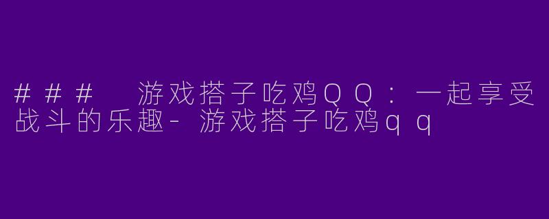 ### 游戏搭子吃鸡QQ：一起享受战斗的乐趣-游戏搭子吃鸡qq