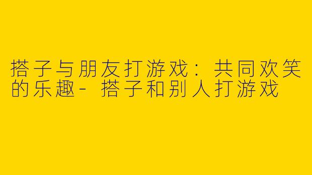 搭子与朋友打游戏：共同欢笑的乐趣-搭子和别人打游戏