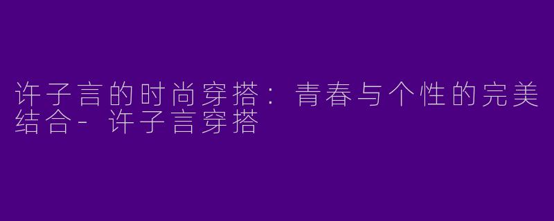 许子言的时尚穿搭：青春与个性的完美结合-许子言穿搭