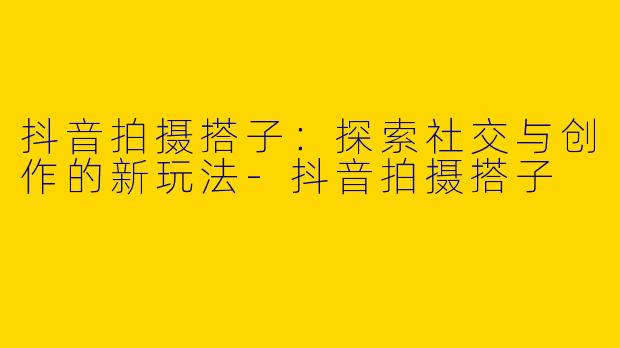抖音拍摄搭子：探索社交与创作的新玩法-抖音拍摄搭子