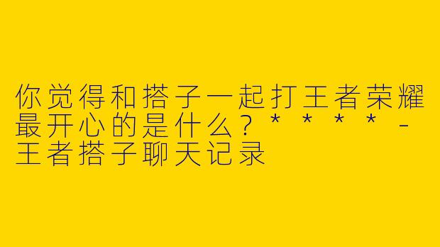 你觉得和搭子一起打王者荣耀最开心的是什么？****