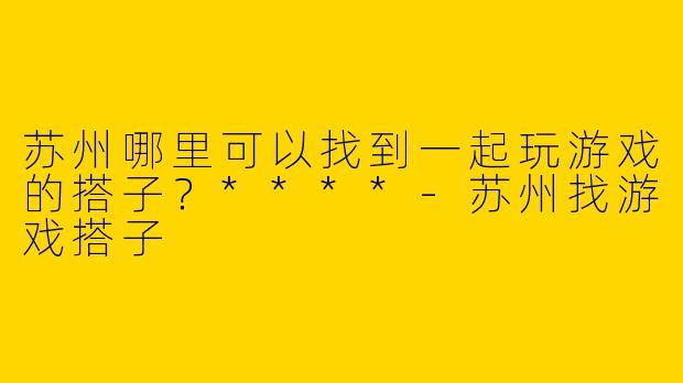 苏州哪里可以找到一起玩游戏的搭子？****