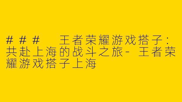 ### 王者荣耀游戏搭子：共赴上海的战斗之旅-王者荣耀游戏搭子上海