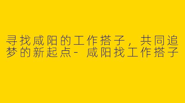 寻找咸阳的工作搭子，共同追梦的新起点-咸阳找工作搭子