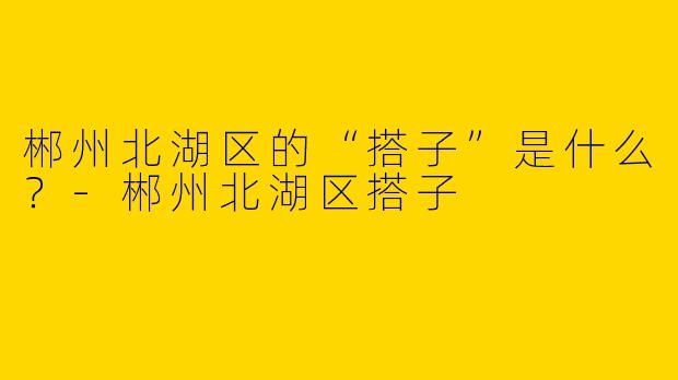 郴州北湖区的“搭子”是什么？-郴州北湖区搭子