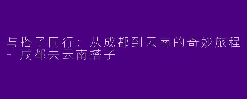 与搭子同行：从成都到云南的奇妙旅程-成都去云南搭子