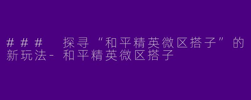 ### 探寻“和平精英微区搭子”的新玩法-和平精英微区搭子