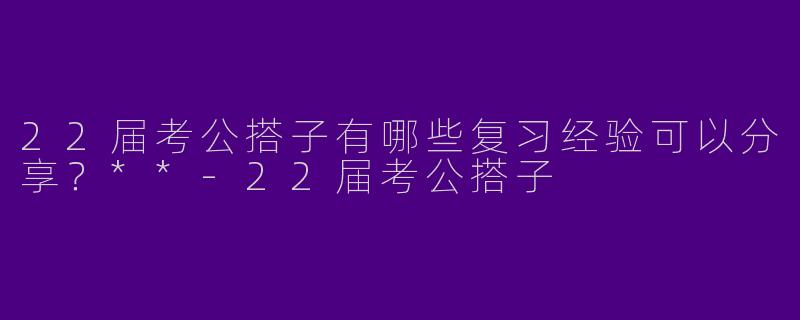 22届考公搭子有哪些复习经验可以分享？**-22届考公搭子