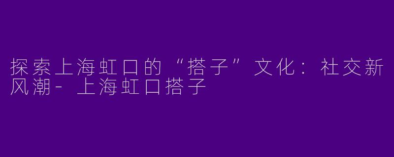 探索上海虹口的“搭子”文化：社交新风潮-上海虹口搭子