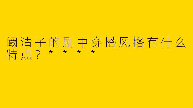 阚清子的剧中穿搭风格有什么特点?****
