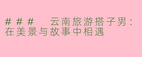 ### 云南旅游搭子男：在美景与故事中相遇