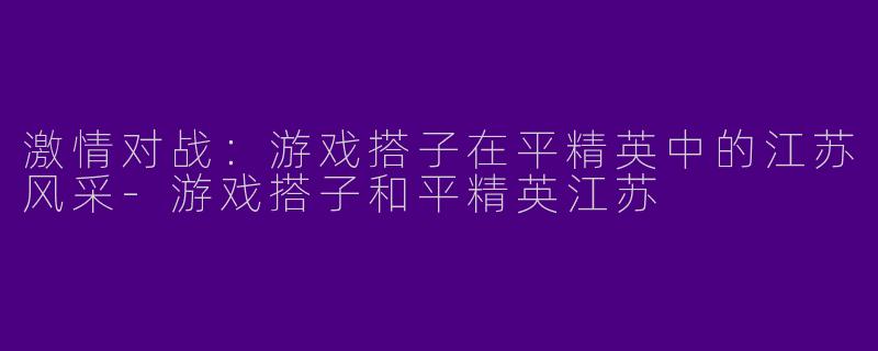 激情对战：游戏搭子在平精英中的江苏风采-游戏搭子和平精英江苏