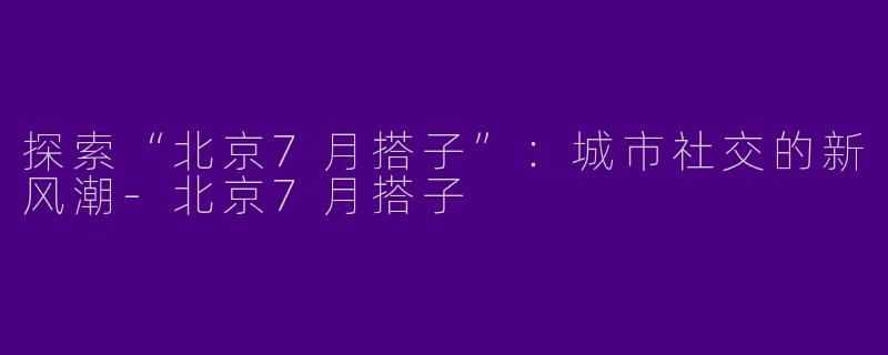 探索“北京7月搭子”：城市社交的新风潮-北京7月搭子