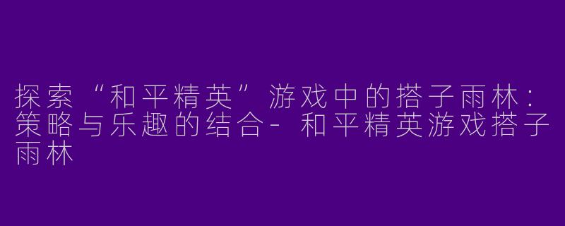 探索“和平精英”游戏中的搭子雨林：策略与乐趣的结合-和平精英游戏搭子雨林