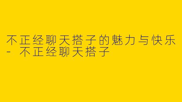 不正经聊天搭子的魅力与快乐-不正经聊天搭子