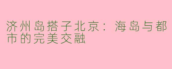 济州岛搭子北京：海岛与都市的完美交融