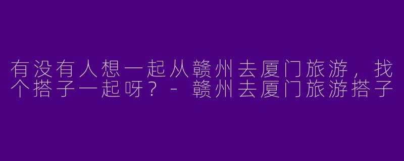 有没有人想一起从赣州去厦门旅游，找个搭子一起呀？