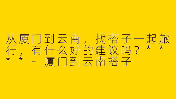 从厦门到云南,找搭子一起旅行,有什么好的建议吗?****