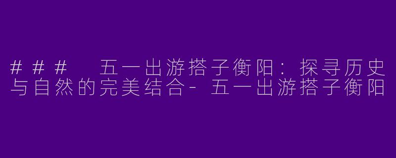 ### 五一出游搭子衡阳：探寻历史与自然的完美结合