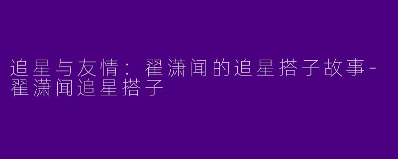 追星与友情：翟潇闻的追星搭子故事-翟潇闻追星搭子