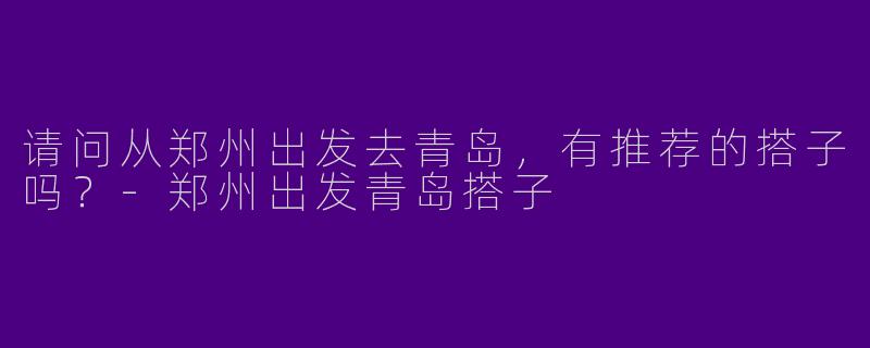 请问从郑州出发去青岛,有推荐的搭子吗?