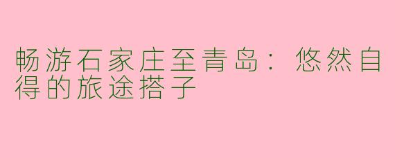 畅游石家庄至青岛:悠然自得的旅途搭子