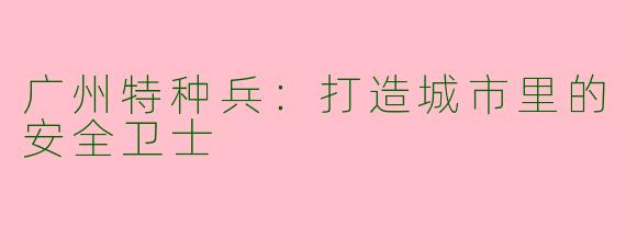 广州特种兵：打造城市里的安全卫士