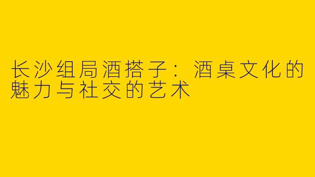 长沙组局酒搭子：酒桌文化的魅力与社交的艺术