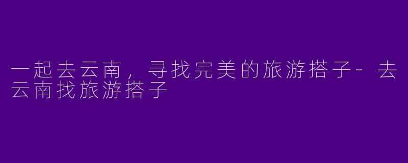 一起去云南，寻找完美的旅游搭子-去云南找旅游搭子