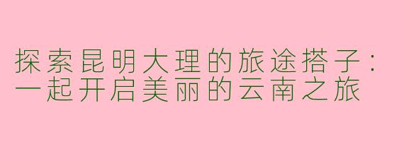探索昆明大理的旅途搭子：一起开启美丽的云南之旅
