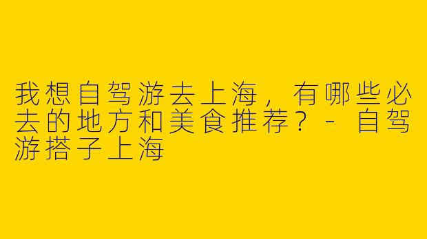 我想自驾游去上海，有哪些必去的地方和美食推荐？