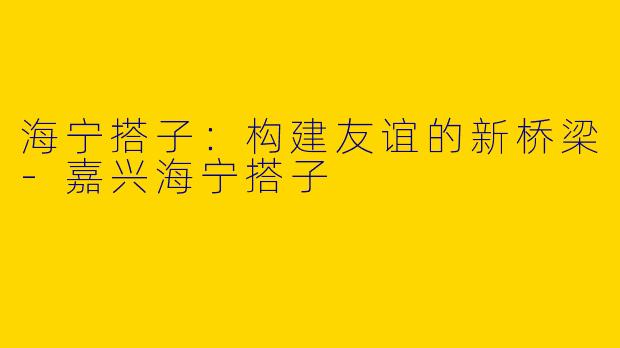海宁搭子：构建友谊的新桥梁-嘉兴海宁搭子