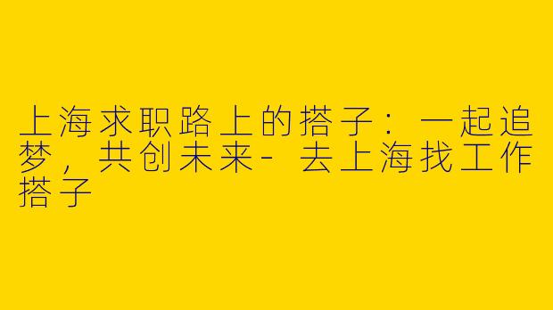 上海求职路上的搭子：一起追梦，共创未来-去上海找工作搭子