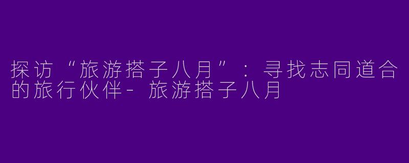 探访“旅游搭子八月”:寻找志同道合的旅行伙伴