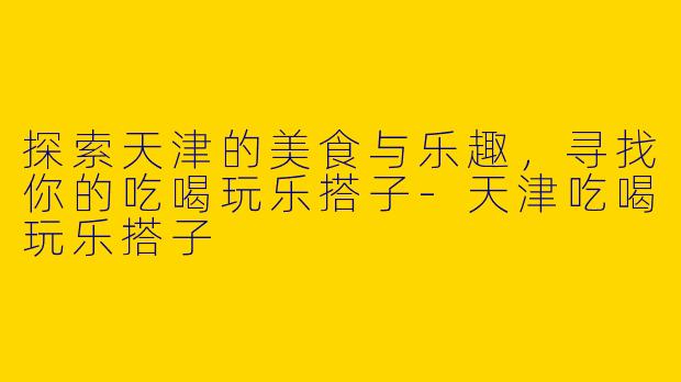 探索天津的美食与乐趣，寻找你的吃喝玩乐搭子-天津吃喝玩乐搭子