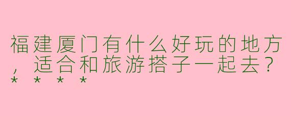 福建厦门有什么好玩的地方，适合和旅游搭子一起去？****