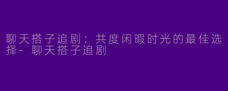 聊天搭子追剧：共度闲暇时光的最佳选择-聊天搭子追剧