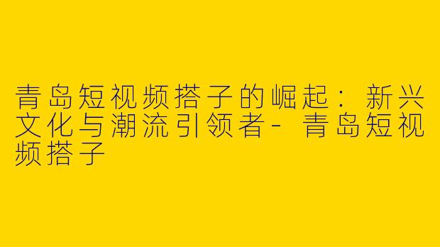 青岛短视频搭子的崛起：新兴文化与潮流引领者-青岛短视频搭子