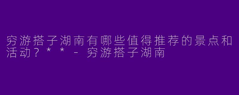 穷游搭子湖南有哪些值得推荐的景点和活动？**-穷游搭子湖南