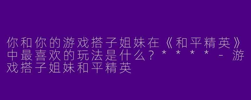 你和你的游戏搭子姐妹在《和平精英》中最喜欢的玩法是什么？****