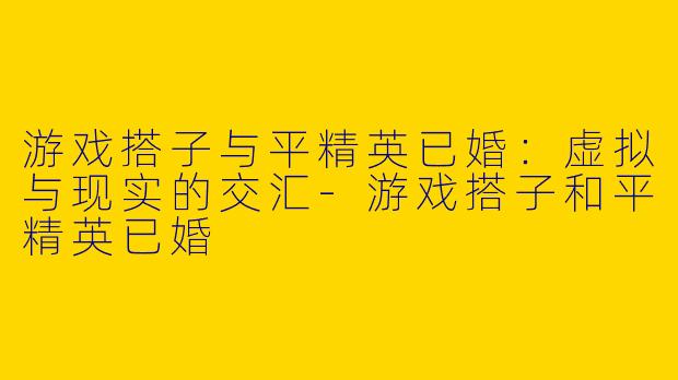 游戏搭子与平精英已婚：虚拟与现实的交汇-游戏搭子和平精英已婚