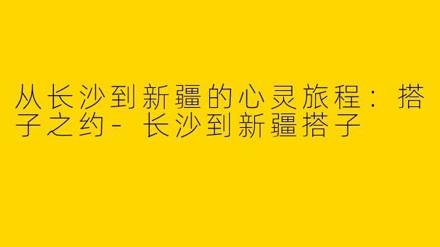从长沙到新疆的心灵旅程：搭子之约