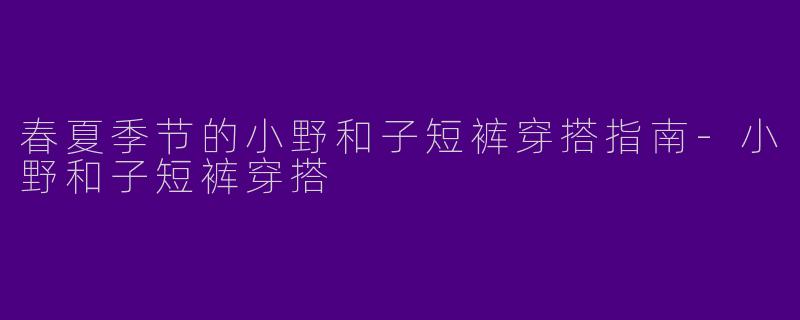 春夏季节的小野和子短裤穿搭指南-小野和子短裤穿搭