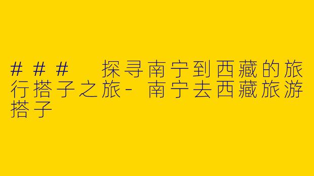 ### 探寻南宁到西藏的旅行搭子之旅-南宁去西藏旅游搭子