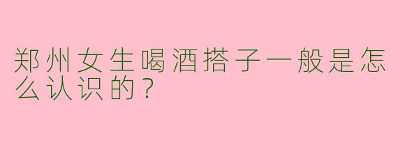 郑州女生喝酒搭子一般是怎么认识的？