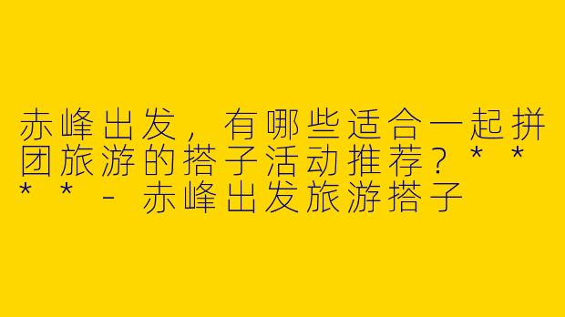 赤峰出发，有哪些适合一起拼团旅游的搭子活动推荐？****
