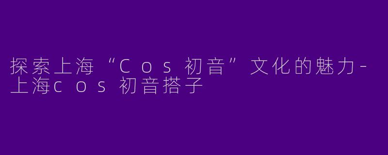 探索上海“Cos初音”文化的魅力-上海cos初音搭子