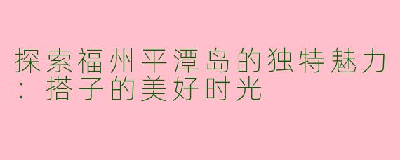 探索福州平潭岛的独特魅力:搭子的美好时光